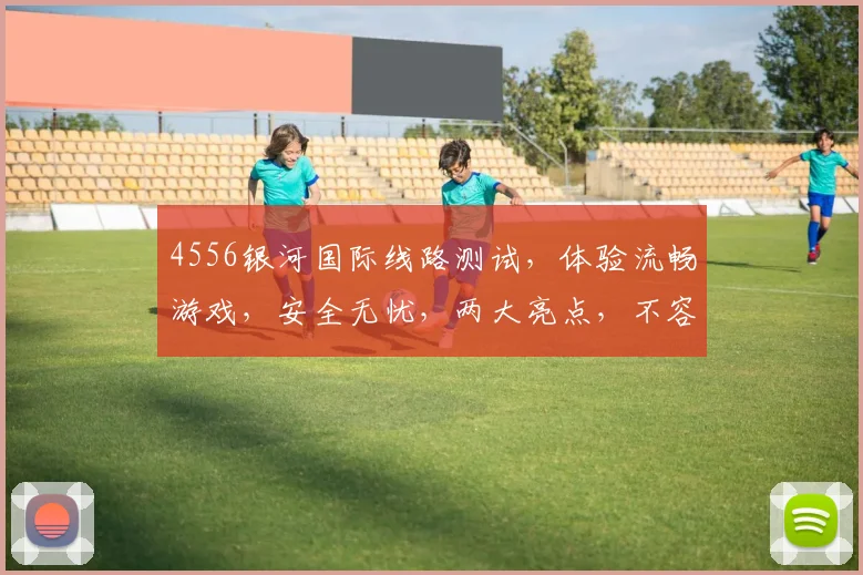 4556银河国际线路测试，体验流畅游戏，安全无忧，两大亮点，不容错过