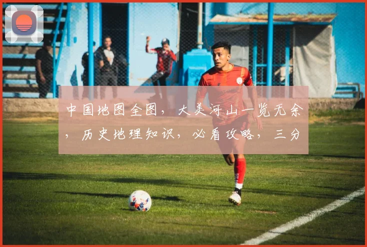 中国地图全图，大美河山一览无余，历史地理知识，必看攻略，三分钟速览